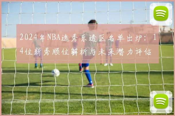 2024年NBA选秀乐透区名单出炉:14位新秀顺位解析与未来潜力评估