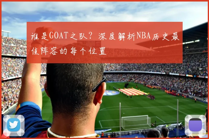谁是GOAT之队？深度解析NBA历史最佳阵容的每个位置