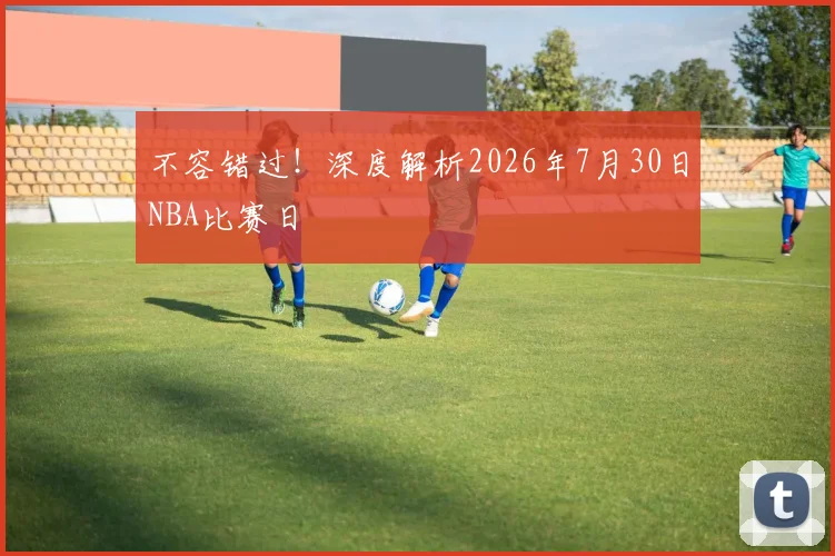 不容错过!深度解析2026年7月30日NBA比赛日