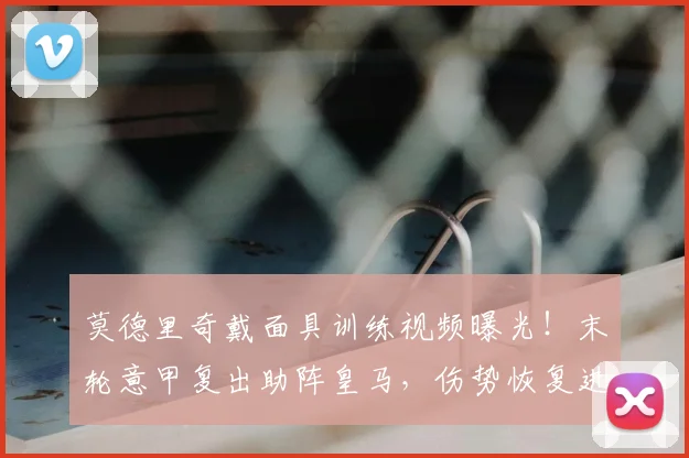 莫德里奇戴面具训练视频曝光!末轮意甲复出助阵皇马,伤势恢复进展如何?
