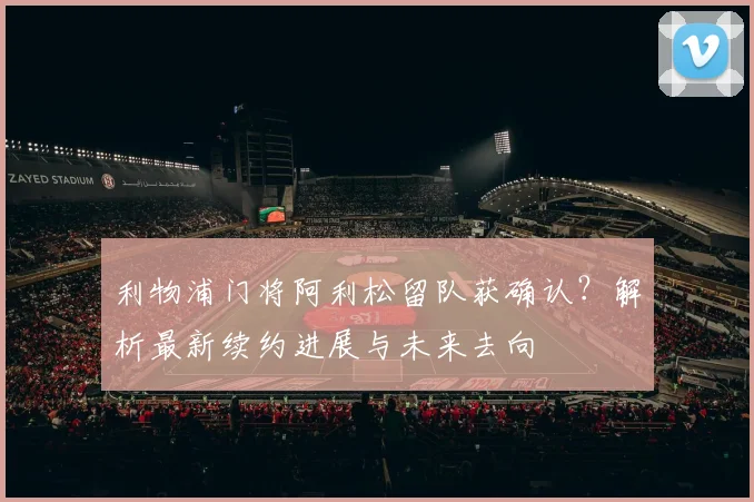 利物浦门将阿利松留队获确认?解析最新续约进展与未来去向