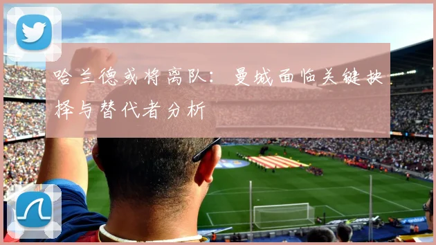 哈兰德或将离队：曼城面临关键抉择与替代者分析