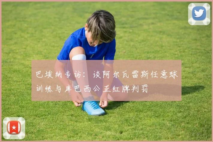 巴埃纳专访：谈阿尔瓦雷斯任意球训练与库巴西公正红牌判罚