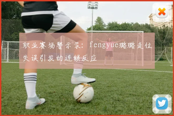 职业赛场警示录：fengyue璐璐走位失误引发的连锁反应