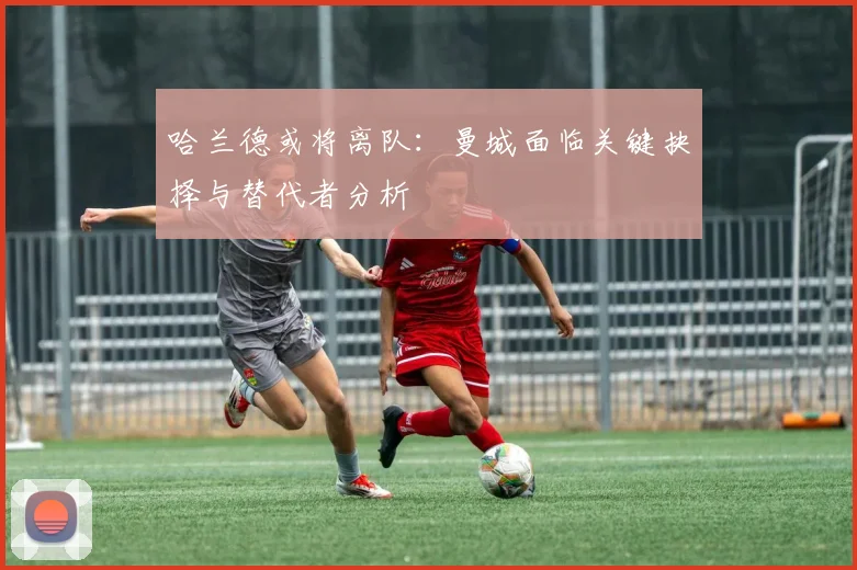 哈兰德或将离队：曼城面临关键抉择与替代者分析