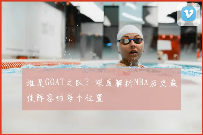 谁是GOAT之队？深度解析NBA历史最佳阵容的每个位置