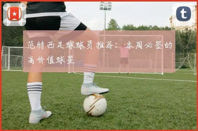 范特西足球球员推荐:本周必签的高价值球星