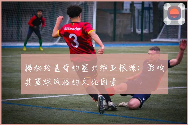 揭秘约基奇的塞尔维亚根源：影响其篮球风格的文化因素