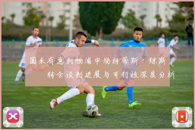 国米有意利物浦中场柯蒂斯·琼斯?转会谈判进展与可行性深度分析