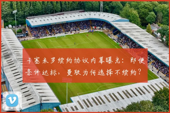 卡塞米罗续约协议内幕曝光:即便条件达标,曼联为何选择不续约?深度解析其未来去向