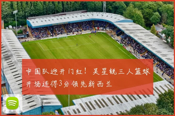 中国队迎开门红！吴星锐三人篮球开场连得3分领先新西兰