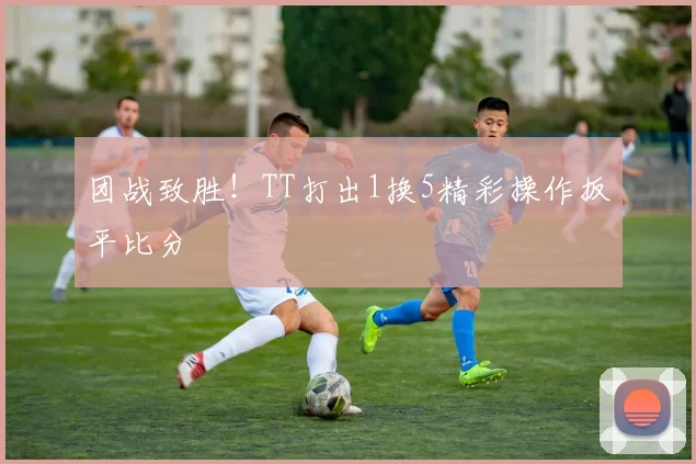 团战致胜！TT打出1换5精彩操作扳平比分