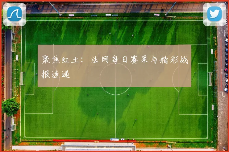 聚焦红土：法网每日赛果与精彩战报速递